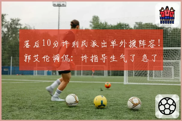 落后10分许利民派出单外援阵容！郭艾伦调侃：许指导生气了 急了