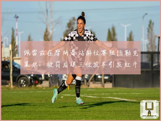 佩雷兹在摩纳哥站排位赛阻挡勒克莱尔，被罚后退三位发车引发红牛抗议