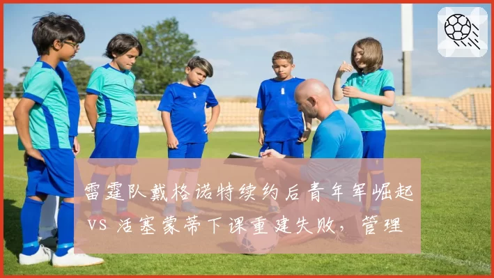 雷霆队戴格诺特续约后青年军崛起 vs 活塞蒙蒂下课重建失败，管理层选帅眼光决定球队未来