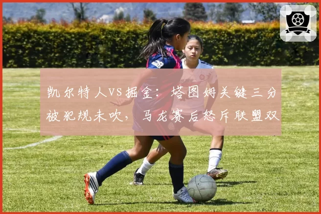 凯尔特人vs掘金：塔图姆关键三分被犯规未吹，马龙赛后怒斥联盟双标保护球星