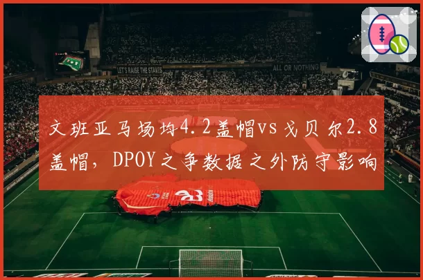 文班亚马场均4.2盖帽vs戈贝尔2.8盖帽，DPOY之争数据之外防守影响力几何？__br_