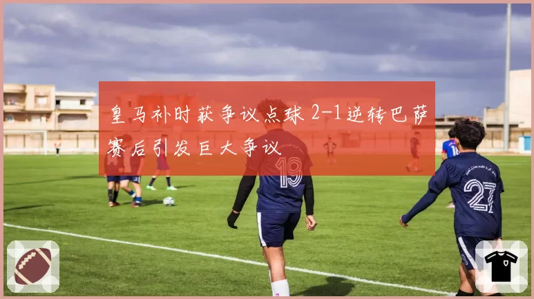 皇马补时获争议点球 2-1逆转巴萨赛后引发巨大争议