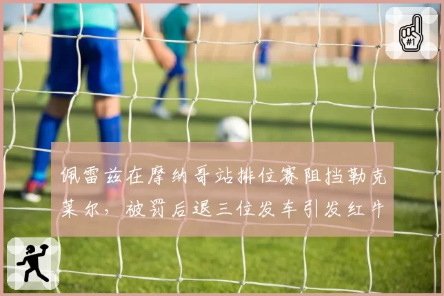 佩雷兹在摩纳哥站排位赛阻挡勒克莱尔，被罚后退三位发车引发红牛抗议