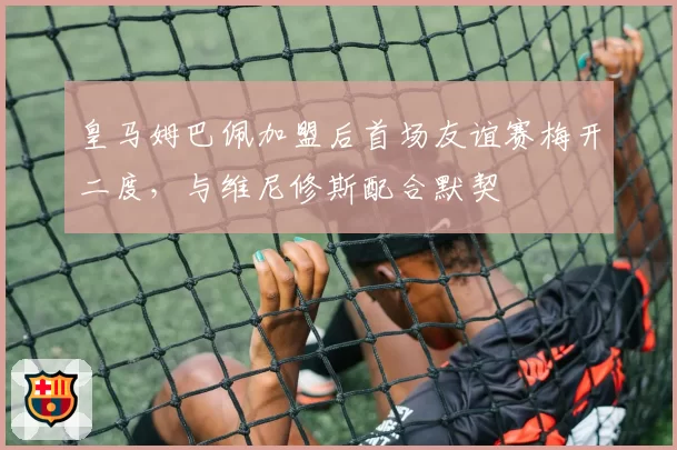 皇马姆巴佩加盟后首场友谊赛梅开二度，与维尼修斯配合默契