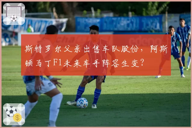 斯特罗尔父亲出售车队股份，阿斯顿马丁F1未来车手阵容生变？