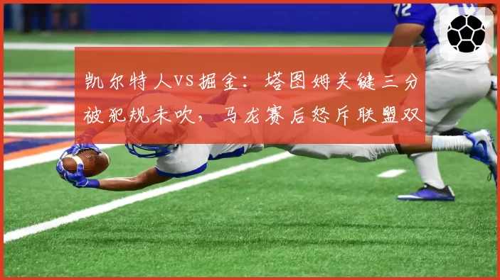 凯尔特人vs掘金：塔图姆关键三分被犯规未吹，马龙赛后怒斥联盟双标保护球星