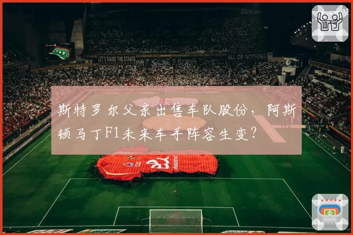 斯特罗尔父亲出售车队股份，阿斯顿马丁F1未来车手阵容生变？