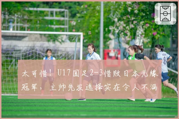 太可惜！U17国足2-3惜败日本无缘冠军，主帅先发选择实在令人不满