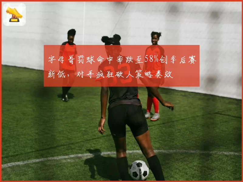 字母哥罚球命中率跌至58%创季后赛新低，对手疯狂砍人策略奏效