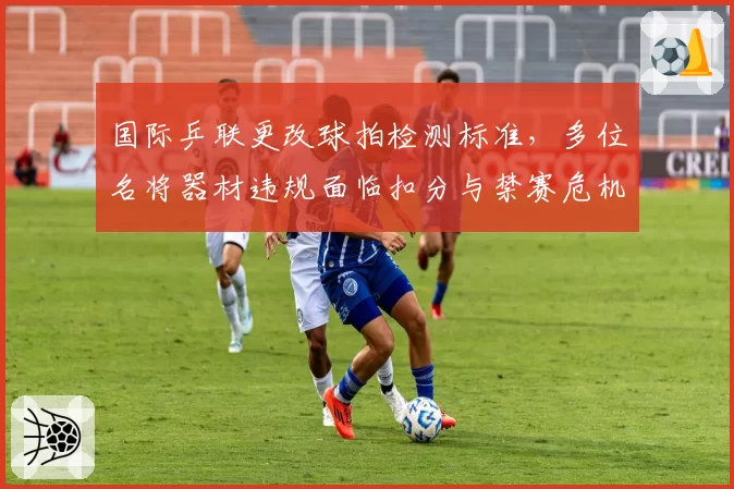 国际乒联更改球拍检测标准，多位名将器材违规面临扣分与禁赛危机