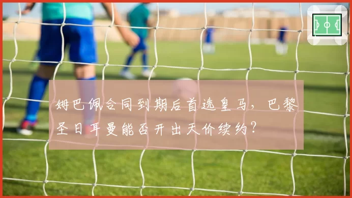 姆巴佩合同到期后首选皇马，巴黎圣日耳曼能否开出天价续约？