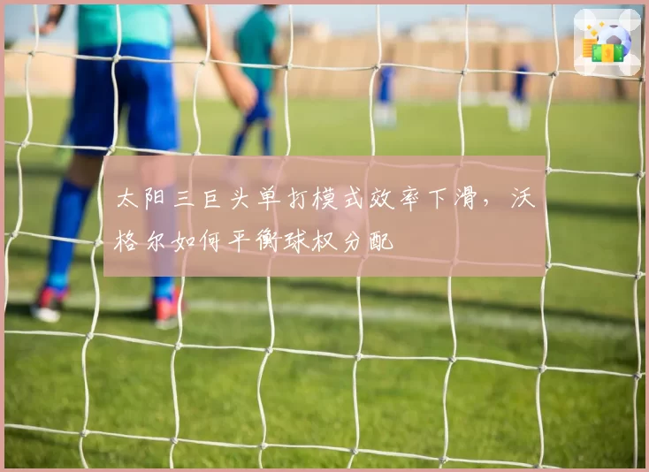 太阳三巨头单打模式效率下滑，沃格尔如何平衡球权分配