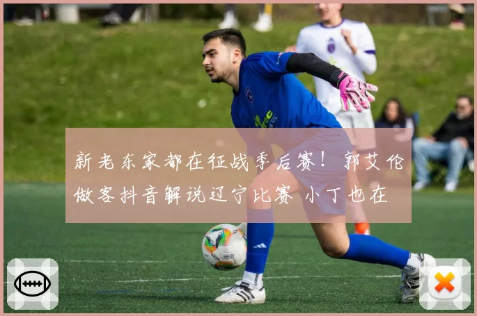新老东家都在征战季后赛！郭艾伦做客抖音解说辽宁比赛 小丁也在