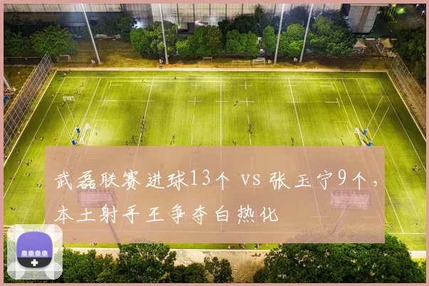 武磊联赛进球13个 vs 张玉宁9个，本土射手王争夺白热化