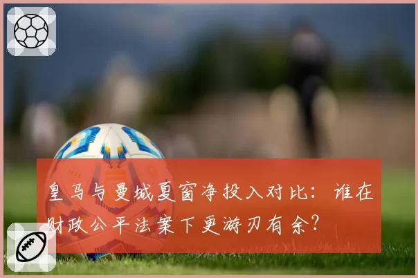 皇马与曼城夏窗净投入对比:谁在财政公平法案下更游刃有余?