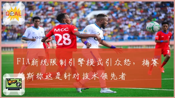 FIA新规限制引擎模式引众怒，梅赛德斯称这是针对技术领先者