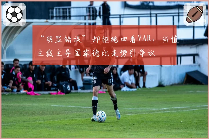 “明显错误”却拒绝回看VAR，当值主裁主导国家德比走势引争议