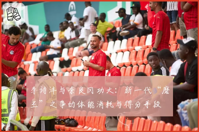 李诗沣与奈良冈功大：新一代“磨王”之争的体能消耗与得分手段