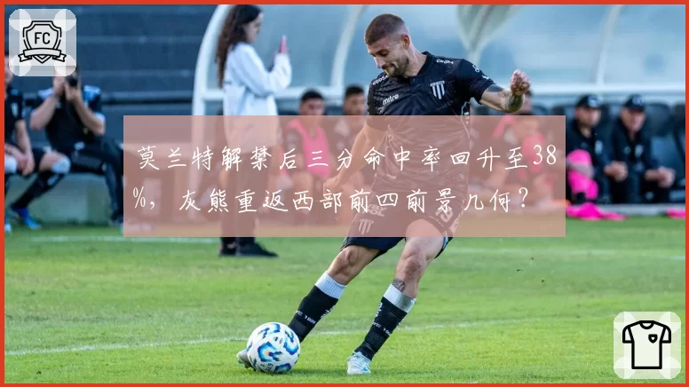 莫兰特解禁后三分命中率回升至38%，灰熊重返西部前四前景几何？