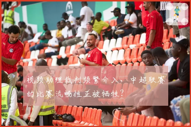 视频助理裁判频繁介入，中超联赛的比赛流畅性正被牺牲？