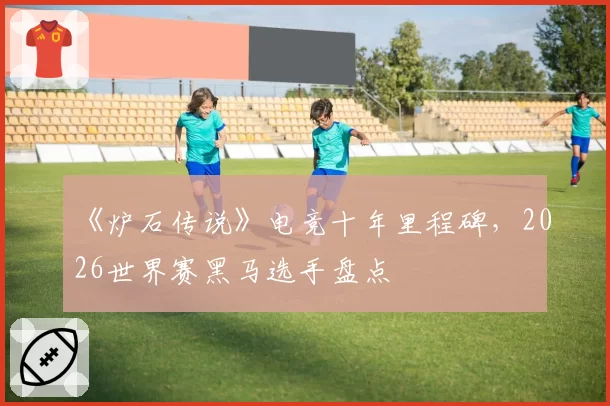《炉石传说》电竞十年里程碑，2026世界赛黑马选手盘点