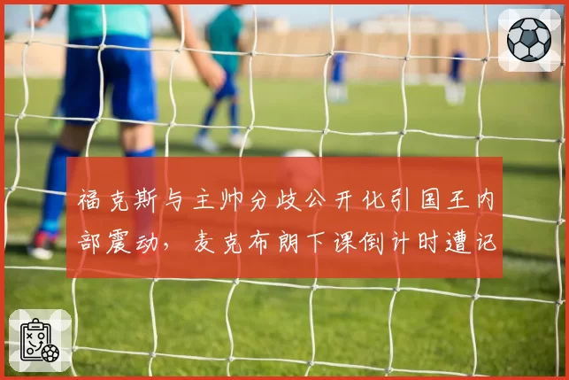 福克斯与主帅分歧公开化引国王内部震动,麦克布朗下课倒计时遭记者披露