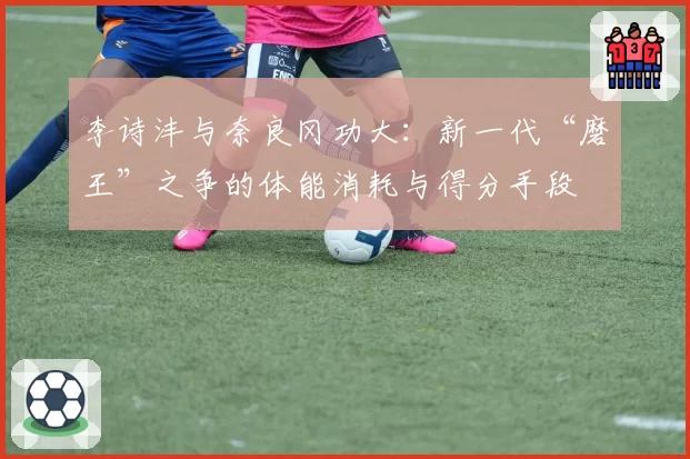 李诗沣与奈良冈功大：新一代“磨王”之争的体能消耗与得分手段