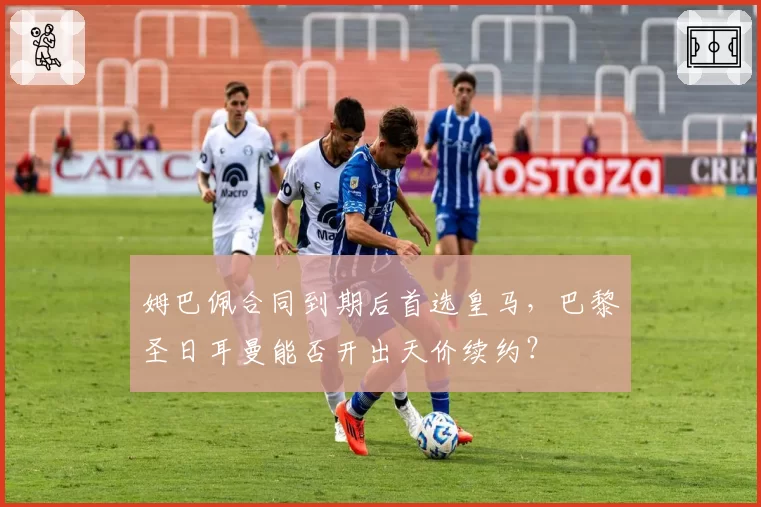 姆巴佩合同到期后首选皇马，巴黎圣日耳曼能否开出天价续约？