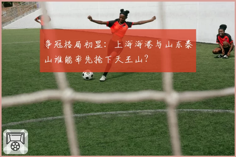 争冠格局初显：上海海港与山东泰山谁能率先抢下天王山？