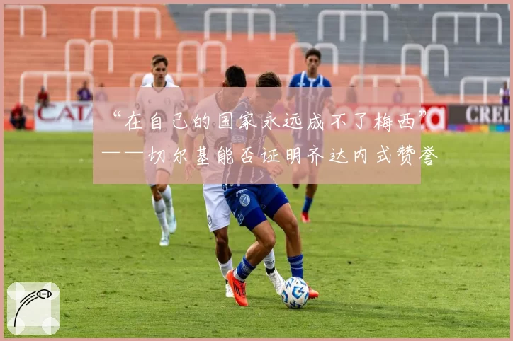 “在自己的国家永远成不了梅西”——切尔基能否证明齐达内式赞誉名副其实？