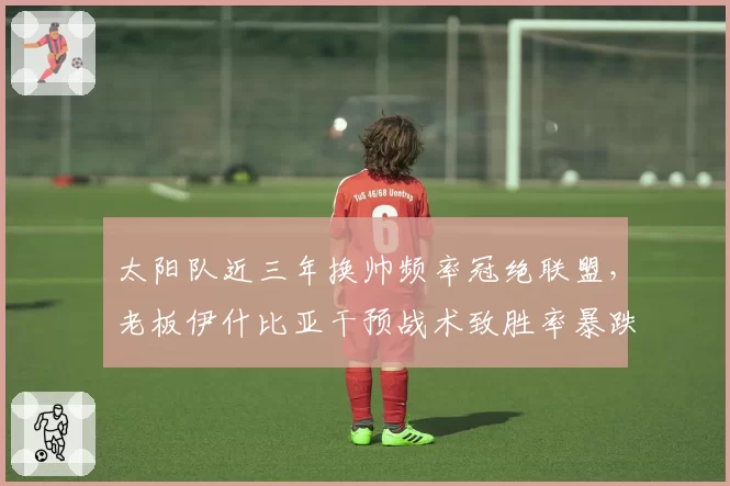 太阳队近三年换帅频率冠绝联盟，老板伊什比亚干预战术致胜率暴跌