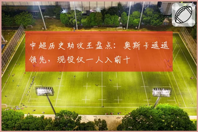 中超历史助攻王盘点:奥斯卡遥遥领先,现役仅一人入前十