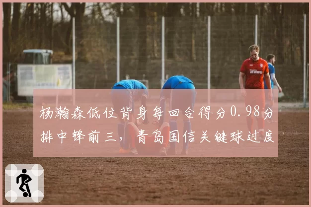 杨瀚森低位背身每回合得分0.98分排中锋前三，青岛国信关键球过度依赖单打风险几何？