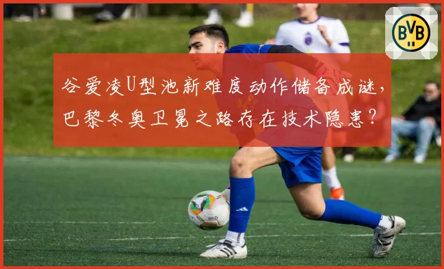 谷爱凌U型池新难度动作储备成谜，巴黎冬奥卫冕之路存在技术隐患？