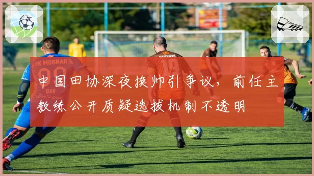 中国田协深夜换帅引争议,前任主教练公开质疑选拔机制不透明
