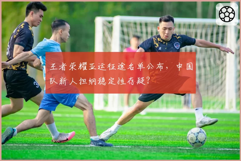 王者荣耀亚运征途名单公布，中国队新人担纲稳定性存疑？