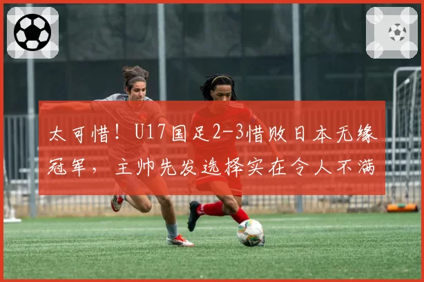 太可惜！U17国足2-3惜败日本无缘冠军，主帅先发选择实在令人不满