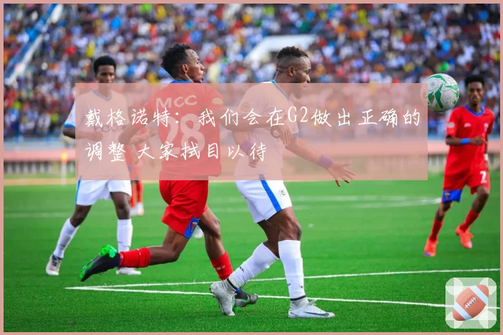 戴格诺特：我们会在G2做出正确的调整 大家拭目以待