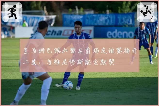 皇马姆巴佩加盟后首场友谊赛梅开二度，与维尼修斯配合默契