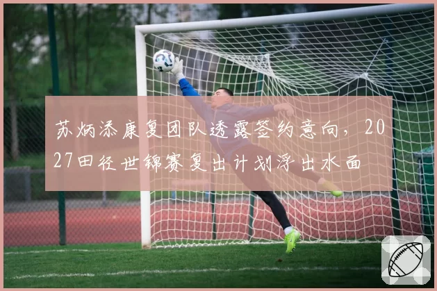 苏炳添康复团队透露签约意向，2027田径世锦赛复出计划浮出水面