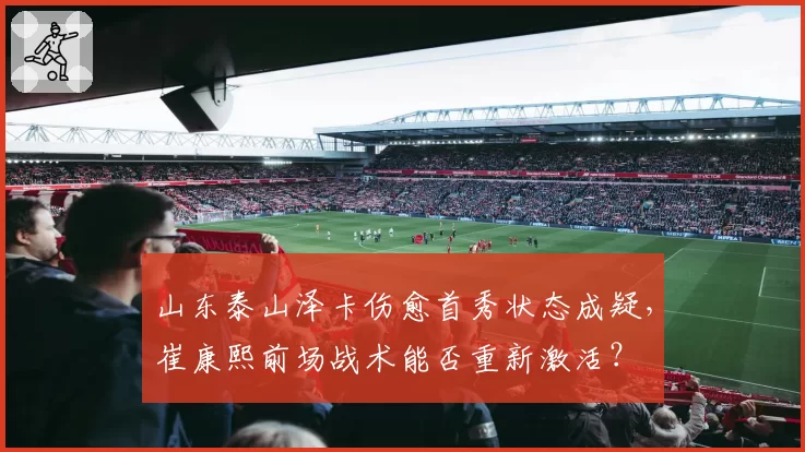 山东泰山泽卡伤愈首秀状态成疑，崔康熙前场战术能否重新激活？