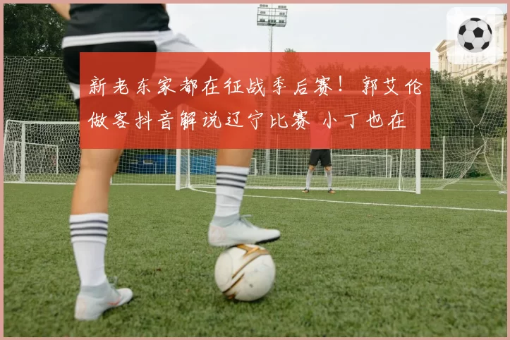 新老东家都在征战季后赛！郭艾伦做客抖音解说辽宁比赛 小丁也在
