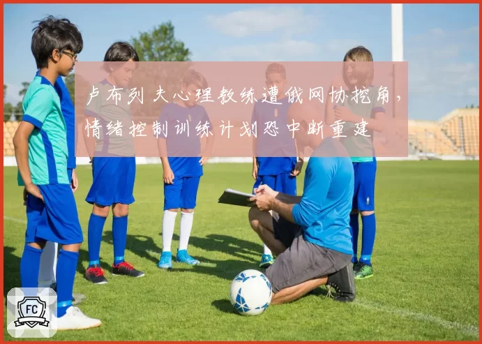 卢布列夫心理教练遭俄网协挖角，情绪控制训练计划恐中断重建