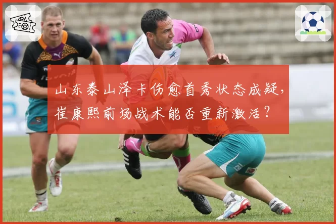 山东泰山泽卡伤愈首秀状态成疑，崔康熙前场战术能否重新激活？