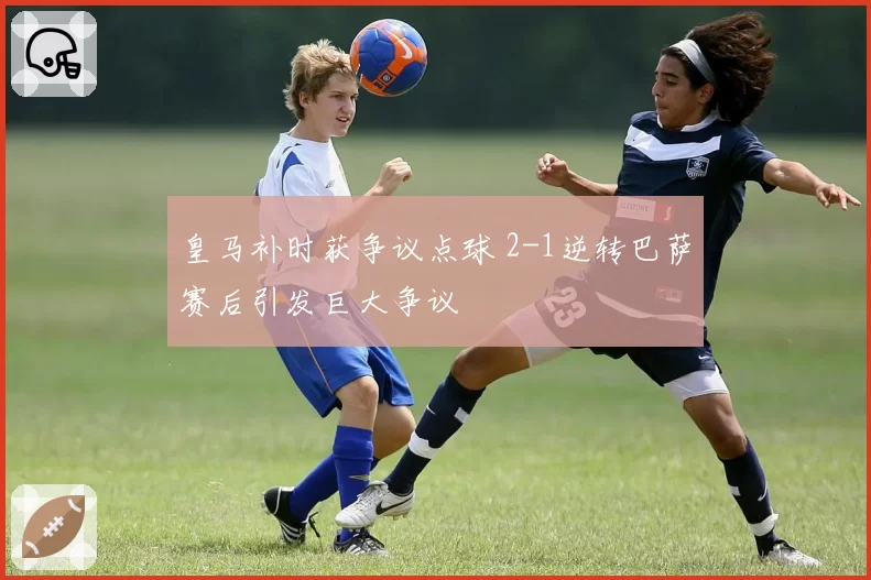 皇马补时获争议点球 2-1逆转巴萨赛后引发巨大争议