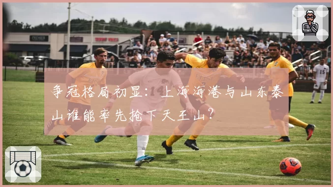 争冠格局初显:上海海港与山东泰山谁能率先抢下天王山?