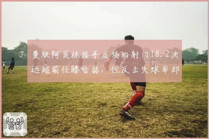 曼联阿莫林接手后场均射门18.2次远超前任滕哈赫，但反击失球率却高出三倍引战术质疑