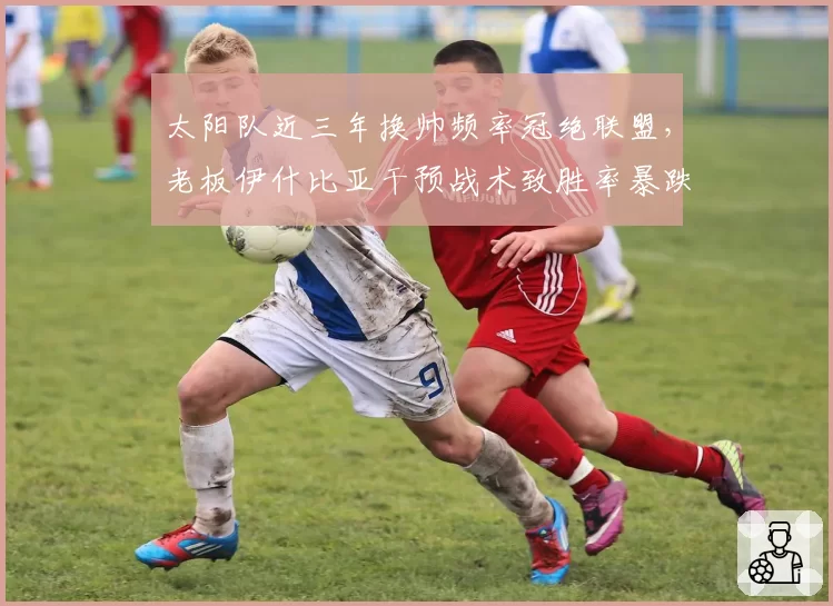 太阳队近三年换帅频率冠绝联盟，老板伊什比亚干预战术致胜率暴跌