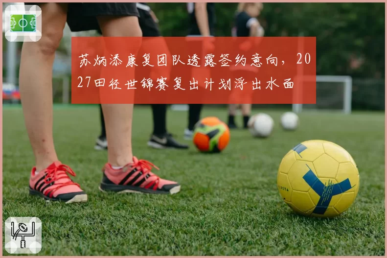 苏炳添康复团队透露签约意向，2027田径世锦赛复出计划浮出水面