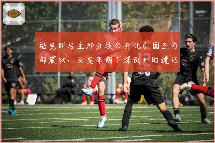 福克斯与主帅分歧公开化引国王内部震动,麦克布朗下课倒计时遭记者披露
